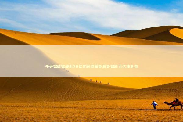 千寻智能完成近20亿元融资跻身具身智能百亿独角兽