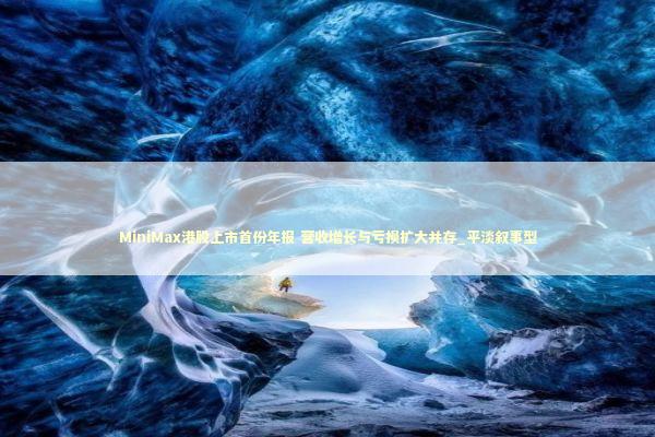 MiniMax港股上市首份年报 营收增长与亏损扩大并存_平淡叙事型