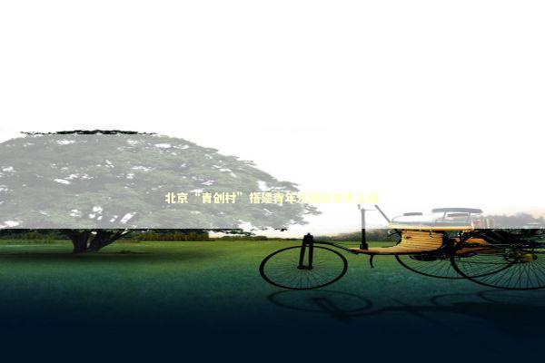 北京“青创村”搭建青年发展的未来之城