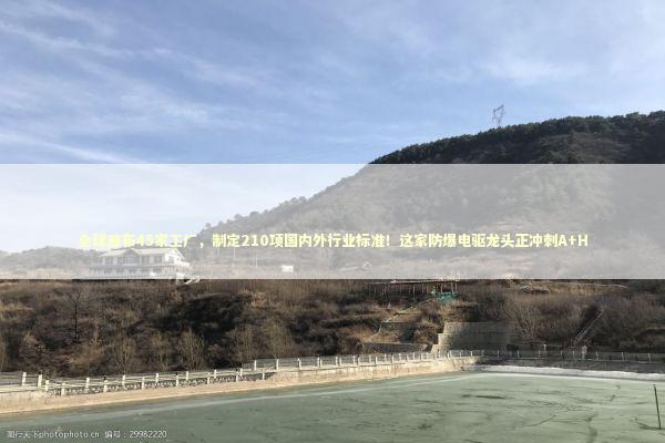 全球遍布45家工厂，制定210项国内外行业标准！这家防爆电驱龙头正冲刺A+H