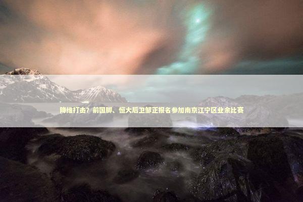 降维打击？前国脚、恒大后卫邹正报名参加南京江宁区业余比赛