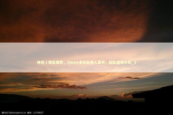 林俊旸提出离职，Qwen多位负责人离开，团队或将分拆_3