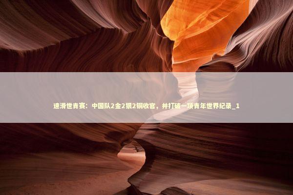 速滑世青赛：中国队2金2银2铜收官，并打破一项青年世界纪录_1
