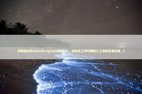 伊朗袭击及与Anthropic分歧背景下，谷歌员工呼吁限制人工智能军事应用_2