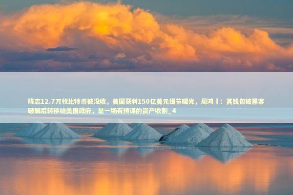 陈志12.7万枚比特币被没收，美国获利150亿美元细节曝光，周鸿祎：其钱包被黑客破解后转移给美国政府，是一场有预谋的资产收割_4