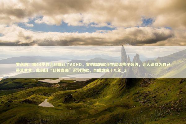 罗永浩：我44岁在儿科确诊了ADHD，害怕尴尬就坐在就诊孩子旁边，让人误以为自己是其爸爸；此前因“科技春晚”迟到致歉，自曝患病十几年_3