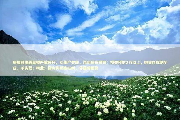 房屋散发恶臭被严重损坏，女租户失联，昆明房东报警：损失预估2万以上，她曾自称刚毕业，手头紧；物业：屋内狗彻夜狂叫，邻居曾报警